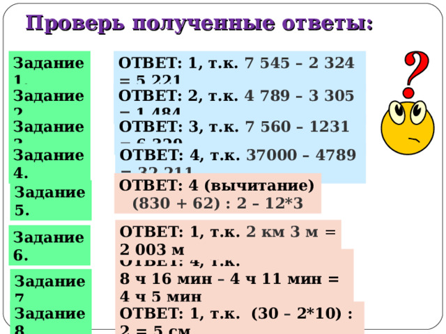 Проверь полученные ответы: ОТВЕТ: 1, т.к. 7 545 – 2 324 = 5 221 Задание 1. ОТВЕТ: 2, т.к. 4 789 – 3 305 =  1 484 Задание 2. ОТВЕТ: 3, т.к. 7 560 – 1231 = 6 329 Задание 3. ОТВЕТ: 4, т.к. 37000 – 4789 = 32 211 Задание 4. ОТВЕТ: 4 (вычитание) (830 + 62) : 2 – 12*3 Задание 5. ОТВЕТ: 1, т.к. 2 км 3 м = 2 003 м Задание 6. ОТВЕТ: 4, т.к. 8 ч 16 мин – 4 ч 11 мин = 4 ч 5 мин Задание 7. Задание 8. ОТВЕТ: 1, т.к. (30 – 2*1 0) : 2 = 5 см 