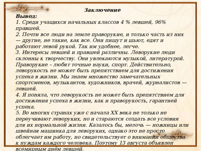 Заключение Вывод:  1. Среди учащихся начальных классов 4 % левшей, 96% правшей. 2. Почти все люди на земле праворукие, и только часть из них — другие, не такие, как все. Они пишут и шьют, едят и работают левой рукой. Так им удобнее, легче. 3. Интересы левшей и правшей различны. Леворукие люди склонны к творчеству. Они увлекаются музыкой, литературой. Праворукие – любят точные науки, спорт. Действительно, леворукость не может быть препятствием для достижения успеха в жизни. Мы знаем множество замечательных спортсменов, музыкантов, художников, врачей, журналистов — левшей. 4. Я поняла, что леворукость не может быть препятствием для достижения успеха в жизни, как и праворукость, гарантией успеха. 5. Во многих странах уже с начала XX века не только не переучивают леворуких, но и стараются создать все условия для их нормальной жизни. Казалось бы, мелочь — ножницы или швейная машинка для леворуких, однако это не просто облегчает им работу, но свидетельствует о внимании общества к нуждам каждого человека. Поэтому 13 августа объявлен всемирным днём левшей. 