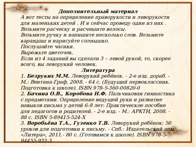 Дополнительный материал А вот тесты на определение праворукости и леворукости для маленьких детей . И я сейчас проведу один из них . Возьмите расческу и расчешите волосы. Возьмите ручку и напишите несколько слов. Возьмите карандаш и нарисуйте солнышко. Послушайте часики. Вырежьте цветочек. Если из 4 заданий вы сделали 3 – левой рукой, то, скорее всего, вы леворукий человек. Литература 1.  Безруких М.М.  Леворукий ребёнок. - 2-е изд. дораб. - М.: Вентана-Граф, 2008. - 64 с. (Будущий первоклассник. Подготовка к школе). ISBN 978-5-360-00820-0 2.  Бачина О.В., Коробова Н.Ф.  Пальчиковая гимнастика с предметами. Определение ведущей руки и развитие навыков письма у детей 6-8 лет: Практическое пособие для педагогов и родителей. - 2-е изд. - М.: АРКТИ, 2008. - 88 с. ISBN 5-89415-524-Х 3.  Воробьёва Т.А., Гузенко Т.В.  Леворукий ребёнок: 50 уроков для подготовки к письму. - Спб.: Издательский дом «Литера», 2011.- 80 с. (Готовимся к школе). ISBN 978-5-94455-933-3. 