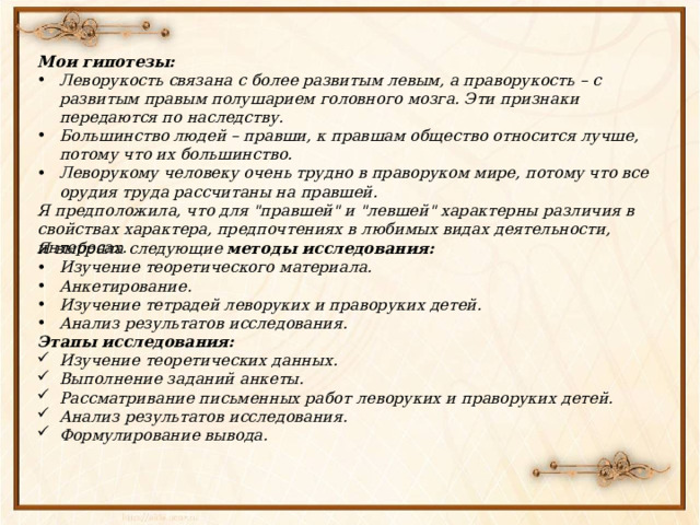 Мои гипотезы: Леворукость связана с более развитым левым, а праворукость – с развитым правым полушарием головного мозга. Эти признаки передаются по наследству. Большинство людей – правши, к правшам общество относится лучше, потому что их большинство. Леворукому человеку очень трудно в праворуком мире, потому что все орудия труда рассчитаны на правшей. Я предположила, что для 