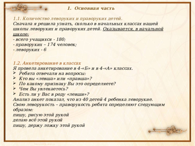 Основная часть  1.1. Количество леворуких и праворуких детей. Сначала я решила узнать, сколько в начальных классах нашей школы леворуких и праворуких детей. Оказывается, в начальной школе:  - всего учащихся - 180;  - праворуких – 174 человек;  - леворуких - 6 1.2. Анкетирование в классах Я провела анкетирование в 4-«Б» и в 4-«А» классах. Ребята отвечали на вопросы: Кто вы «левша» или «правша»? По какому признаку Вы это определяете? Чем Вы увлекаетесь? Есть ли у Вас в роду «левши»? Анализ анкет показал, что из 40 детей 4 ребенка леворукие.  Свою леворукость – праворукость ребята определяют следующим образом: пишу, рисую этой рукой делаю всё этой рукой пишу, держу ложку этой рукой 