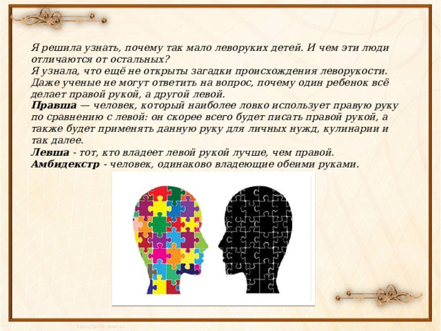 Я решила узнать, почему так мало леворуких детей. И чем эти люди отличаются от остальных? Я узнала, что ещё не открыты загадки происхождения леворукости. Даже ученые не могут ответить на вопрос, почему один ребенок всё делает правой рукой, а другой левой. Правша — человек, который наиболее ловко использует правую руку по сравнению с левой: он скорее всего будет писать правой рукой, а также будет применять данную руку для личных нужд, кулинарии и так далее. Левша - тот, кто владеет левой рукой лучше, чем правой. Амбидекстр - человек, одинаково владеющие обеими руками. 