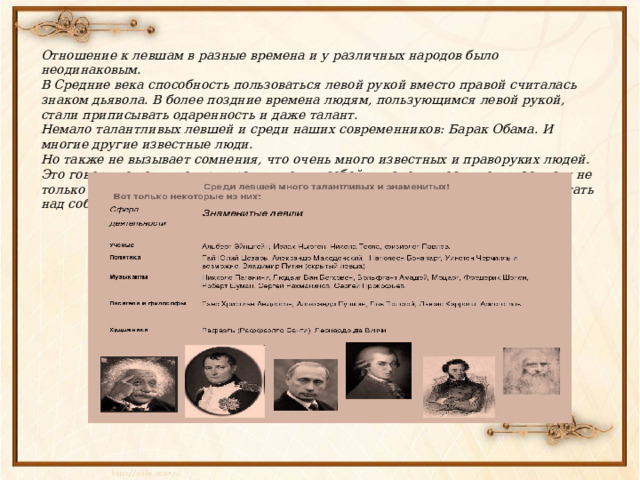 Отношение к левшам в разные времена и у различных народов было неодинаковым. В Средние века способность пользоваться левой рукой вместо правой считалась знаком дьявола. В более поздние времена людям, пользующимся левой рукой, стали приписывать одаренность и даже талант. Немало талантливых левшей и среди наших современников: Барак Обама. И многие другие известные люди. Но также не вызывает сомнения, что очень много известных и праворуких людей.  Это говорит о том, что люди равны между собой, и успехи, достижения зависят не только от природных задатков, но и от желания человека развивать себя, работать над собой. 