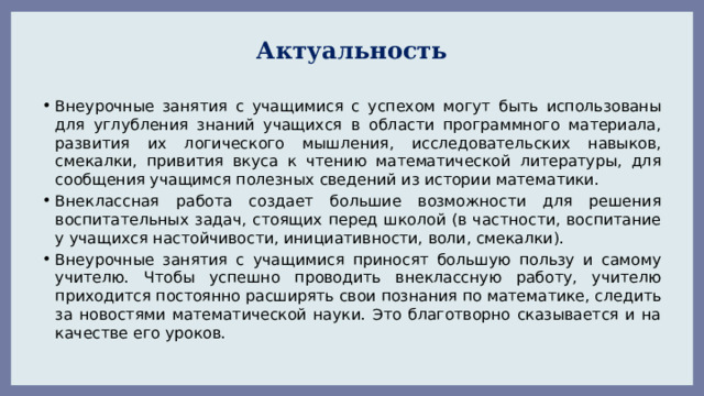 Актуальность Внеурочные занятия с учащимися с успехом могут быть использованы для углубления знаний учащихся в области программного материала, развития их логического мышления, исследовательских навыков, смекалки, привития вкуса к чтению математической литературы, для сообщения учащимся полезных сведений из истории математики. Внеклассная работа создает большие возможности для решения воспитательных задач, стоящих перед школой (в частности, воспитание у учащихся настойчивости, инициативности, воли, смекалки). Внеурочные занятия с учащимися приносят большую пользу и самому учителю. Чтобы успешно проводить внеклассную работу, учителю приходится постоянно расширять свои познания по математике, следить за новостями математической науки. Это благотворно сказывается и на качестве его уроков. 