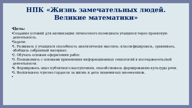 НПК «Жизнь замечательных людей. Великие математики» Цель: Создание условий для активизации личностного потенциала учащихся через проектную деятельность. Задачи: 1. Развивать у учащихся способность аналитически мыслить: классифицировать, сравнивать, обобщать собранный материал. 2. Обучать основам оформления работ. 3. Познакомить с основами применения информационных технологий в исследовательской деятельности. 4. Формировать опыт публичного выступления, способствовать формированию культуры речи. 5. Воспитывать чувство гордости за жизнь и дела знаменитых математиков.       