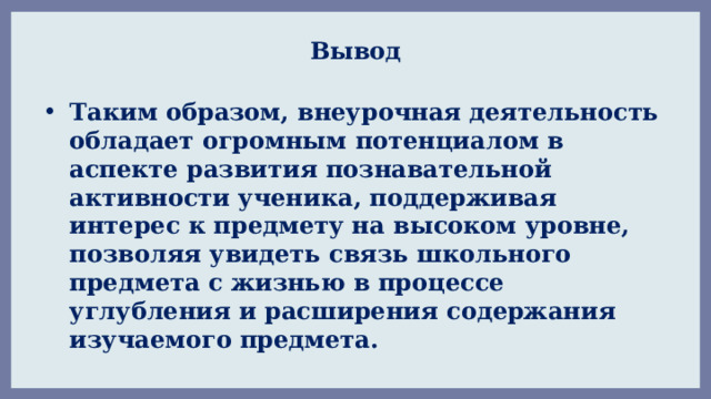 Вывод Таким образом, внеурочная деятельность обладает огромным потенциалом в аспекте развития познавательной активности ученика, поддерживая интерес к предмету на высоком уровне, позволяя увидеть связь школьного предмета с жизнью в процессе углубления и расширения содержания изучаемого предмета. 