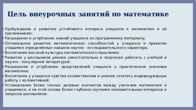 Цель внеурочных занятий по математике Пробуждение и развитие устойчивого интереса учащихся к математике и её приложениям; Расширение и углубление знаний учащихся по программному материалу; Оптимальное развитие математических способностей у учащихся и привитие учащимся определённых навыков научно - исследовательского характера; Воспитание высокой культуры математического мышления; Развитие у школьников умения самостоятельно и творчески работать с учебной и научно - популярной литературой; Расширение и углубление представлений учащихся о практическом значении математики; Воспитание у учащихся чувства коллективизма и умения сочетать индивидуальную работу с коллективной; Установление более тесных деловых контактов между учителем математики и учащимися, и на этой основе более глубокое изучение познавательных интересов и запросов школьников; 