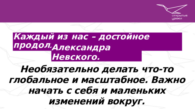 К а жд ы й  и з  н а с  –  д о ст о йно е  п р о д о лж е н и е Александра  Невского . Необязательно делать что-то глобальное и масштабное. Важно начать с себя и маленьких изменений вокруг.