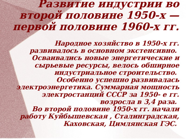 Развитие индустрии во второй половине 1950-х — первой половине 1960-х гг.   Народное хозяйство в 1950-х гг. развивалось в основном экстенсивно.  Осваивались новые энергетические и сырьевые ресурсы, велось обширное индустриальное строительство.  Особенно успешно развивалась электроэнергетика. Суммарная мощность электростанций СССР за 1950- е гг. возросла в 3,4 раза.   Во второй половине 1950-х гг. начали работу Куйбышевская , Сталинградская, Каховская, Цимлянская ГЭС.    