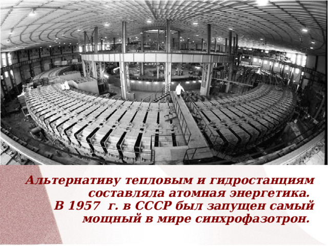             Альтернативу тепловым и гидростанциям составляла атомная энергетика.  В 1957  г. в СССР был запущен самый мощный в мире синхрофазотрон.  