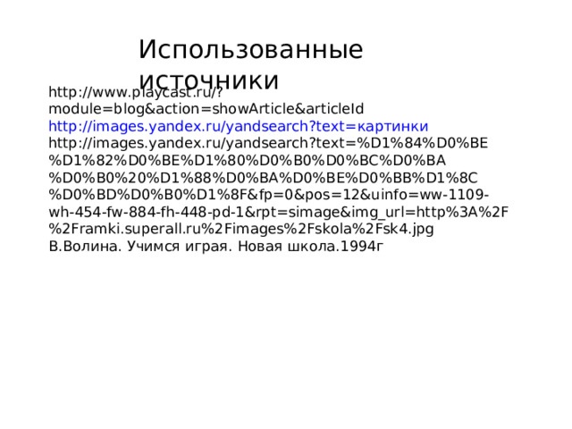 Использованные источники http://www.playcast.ru/?module=blog&action=showArticle&articleId http://images.yandex.ru/yandsearch?text= картинки http://images.yandex.ru/yandsearch?text=%D1%84%D0%BE%D1%82%D0%BE%D1%80%D0%B0%D0%BC%D0%BA%D0%B0%20%D1%88%D0%BA%D0%BE%D0%BB%D1%8C%D0%BD%D0%B0%D1%8F&fp=0&pos=12&uinfo=ww-1109-wh-454-fw-884-fh-448-pd-1&rpt=simage&img_url=http%3A%2F%2Framki.superall.ru%2Fimages%2Fskola%2Fsk4.jpg В.Волина. Учимся играя. Новая школа.1994г 