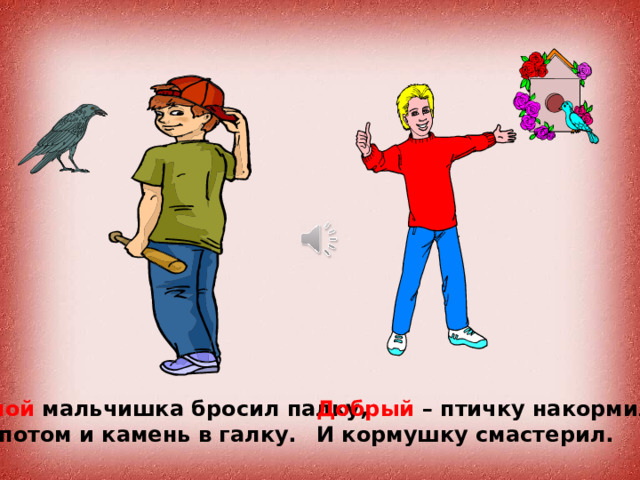 Злой мальчишка бросил палку, Добрый – птичку накормил, А потом и камень в галку. И кормушку смастерил. 