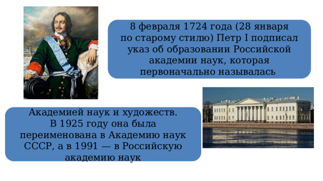  8 февраля 1724 года (28 января по старому стилю) Петр I подписал указ об образовании Российской академии наук, которая первоначально называлась Академией наук и художеств. В 1925 году она была переименована в Академию наук СССР, а в 1991 — в Российскую академию наук 