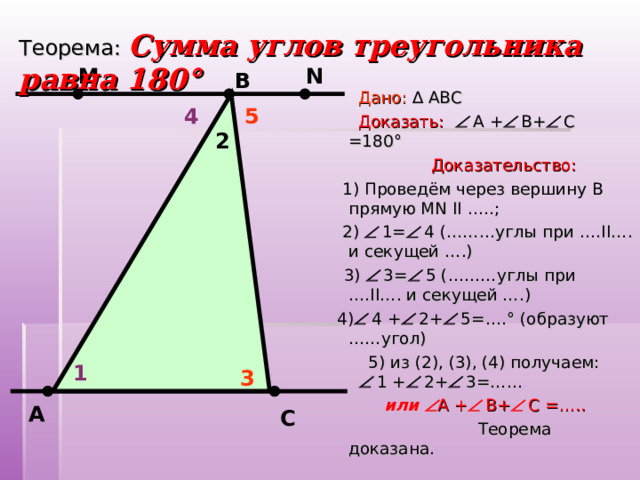 Теорема:  Сумма углов треугольника равна 180 ° N М В  Дано: ∆ АВС  Доказать:   А +  В+  С =180 °  Доказательство:  1) Проведём через вершину В прямую MN  II …..;  2)  1=  4 (………углы при …. II …. и секущей ….)  3)  3=  5 (………углы при …. II …. и секущей ….)  4)  4 +  2+  5=…. ° (образуют ……угол)  5) из (2), (3), (4) получаем:  1 +  2+  3=……  или  А +  В+  С =…..  Теорема доказана.       5 4 2 1 3     А С 