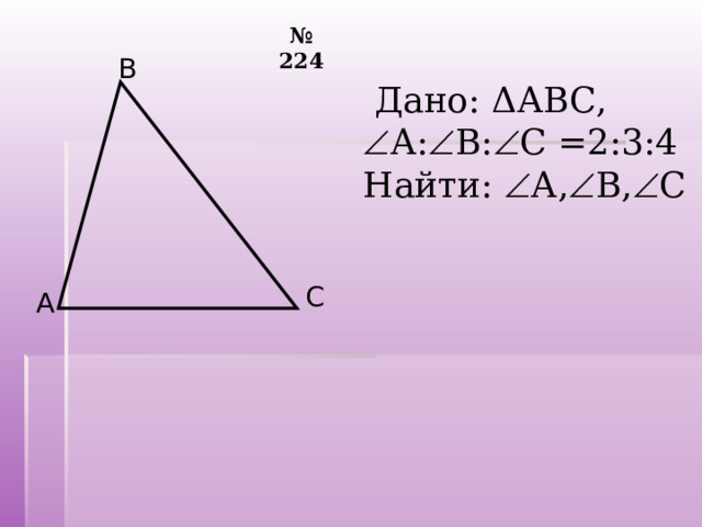 № 224 В  Дано: Δ АВС,  А:  В:  С = 2:3:4 Найти:  А,  В,  С С А 