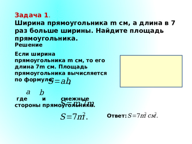 Задача 1 . Ширина прямоугольника m см, а длина в 7 раз больше ширины. Найдите площадь прямоугольника. Решение. Если ширина прямоугольника m см, то его длина 7m см. Площадь прямоугольника вычисляется по формуле:    где и смежные стороны прямоугольника. Ответ: 