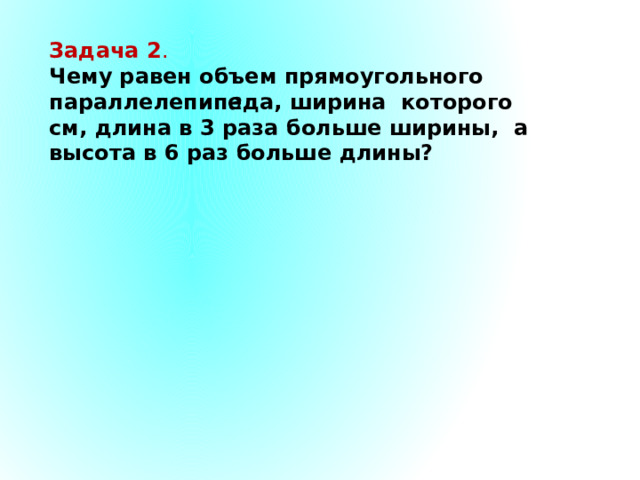 Задача 2 . Чему равен объем прямоугольного параллелепипеда, ширина которого см, длина в 3 раза больше ширины, а высота в 6 раз больше длины? 