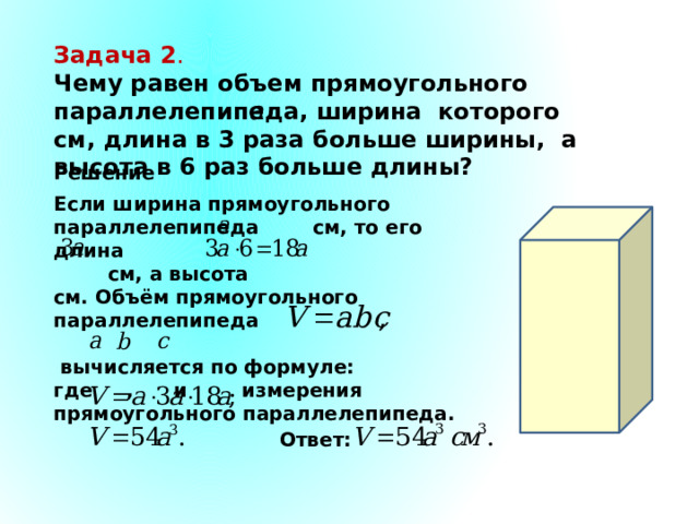 Задача 2 . Чему равен объем прямоугольного параллелепипеда, ширина которого см, длина в 3 раза больше ширины, а высота в 6 раз больше длины? Решение. Если ширина прямоугольного параллелепипеда см, то его длина  см, а высота см. Объём прямоугольного параллелепипеда   вычисляется по формуле: где , и измерения прямоугольного параллелепипеда. Ответ: 