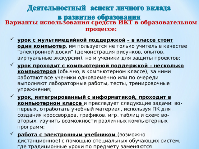Варианты использования средств ИКТ в образовательном процессе:   урок с мультимедийной поддержкой  – в классе стоит один компьютер , им пользуется не только учитель в качестве “электронной доски” (демонстрация рисунков, опытов, виртуальные экскурсии), но и ученики для защиты проектов; урок проходит с компьютерной поддержкой – несколько компьютеров (обычно, в компьютерном классе), за ними работают все ученики одновременно или по очереди выполняют лабораторные работы, тесты, тренировочные упражнения; урок, интегрированный с информатикой, проходит в компьютерном классе и преследует следующие задачи: во-первых, отработать учебный материал, используя ПК для создания кроссвордов, графиков, игр, таблиц и схем; во-вторых, изучить возможности различных компьютерных программ; работа с электронным учебником (возможно дистанционное) с помощью специальных обучающих систем, где традиционные уроки по предмету заменяются самостоятельной работой учащихся с электронными информационными ресурсами 