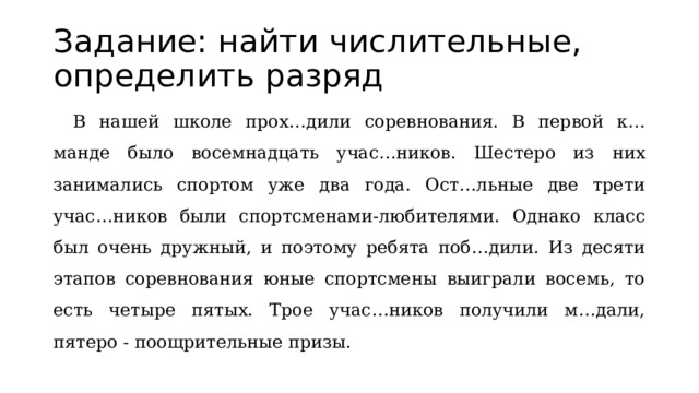 Задание: найти числительные, определить разряд  В нашей школе прох…дили соревнования. В первой к…манде было восемнадцать учас…ников. Шестеро из них занимались спортом уже два года. Ост…льные две трети учас…ников были спортсменами-любителями. Однако класс был очень дружный, и поэтому ребята поб…дили. Из десяти этапов соревнования юные спортсмены выиграли восемь, то есть четыре пятых. Трое учас…ников получили м…дали, пятеро - поощрительные призы. 