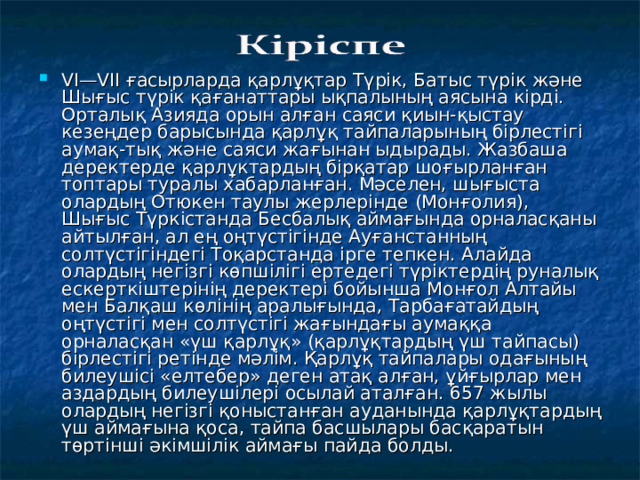 VI—VII ғасырларда қарлұқтар Түрік, Батыс түрік және Шығыс түрік қағанаттары ықпалының аясына кірді. Орталық Азияда орын алған саяси қиын-қыстау кезеңдер барысында қарлұқ тайпаларының бірлестігі аумақ-тық және саяси жағынан ыдырады. Жазбаша деректерде қарлұктардың бірқатар шоғырланған топтары туралы хабарланған. Мәселен, шығыста олардың Отюкен таулы жерлерінде (Монғолия), Шығыс Түркістанда Бесбалық аймағында орналасқаны айтылған, ал ең оңтүстігінде Ауғанстанның солтүстігіндегі Тоқарстанда ірге тепкен. Алайда олардың негізгі көпшілігі ертедегі түріктердің руналық ескерткіштерінің деректері бойынша Монғол Алтайы мен Балқаш көлінің аралығында, Тарбағатайдың оңтүстігі мен солтүстігі жағындағы аумаққа орналасқан «үш қарлұқ» (қарлұқтардың үш тайпасы) бірлестігі ретінде мәлім. Қарлұқ тайпалары одағының билеушісі «елтебер» деген атақ алған, ұйғырлар мен аздардың билеушілері осылай аталған. 657 жылы олардың негізгі қоныстанған ауданында қарлұқтардың үш аймағына қоса, тайпа басшылары басқаратын төртінші әкімшілік аймағы пайда болды.  