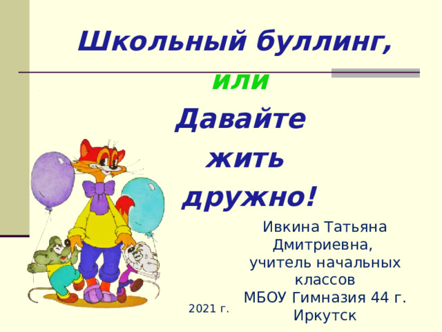  Школьный буллинг,   или  Давайте  жить   дружно!     Ивкина Татьяна Дмитриевна, учитель начальных классов МБОУ Гимназия 44 г. Иркутск 2021 г. 