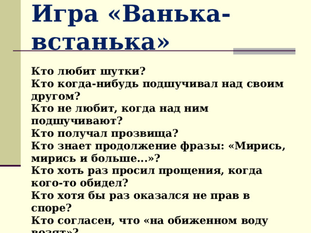 Игра «Ванька-встанька» Кто любит шутки? Кто когда-нибудь подшучивал над своим другом? Кто не любит, когда над ним подшучивают? Кто получал прозвища? Кто знает продолжение фразы: «Мирись, мирись и больше...»? Кто хоть раз просил прощения, когда кого-то обидел? Кто хотя бы раз оказался не прав в споре? Кто согласен, что «на обиженном воду возят»? Кто на злобные слова отвечает шуткой? Кто прощал, когда его обижали 