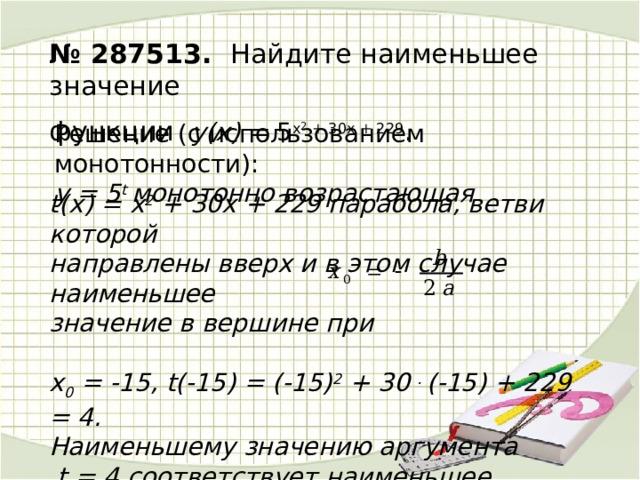 № 287513. Найдите наименьшее значение функции y(х) = 5 x 2  + 30x + 229 . . Решение (c использованием монотонности): у = 5 t монотонно возрастающая  t(х) = х 2 + 30х + 229 парабола, ветви которой направлены вверх и в этом случае наименьшее значение в вершине при  х 0 = -15, t(-15) = (-15) 2 + 30 . (-15) + 229 = 4. Наименьшему значению аргумента  t = 4 соответствует наименьшее значение функции у(4) = 5 4 = 625.  Ответ. 625 