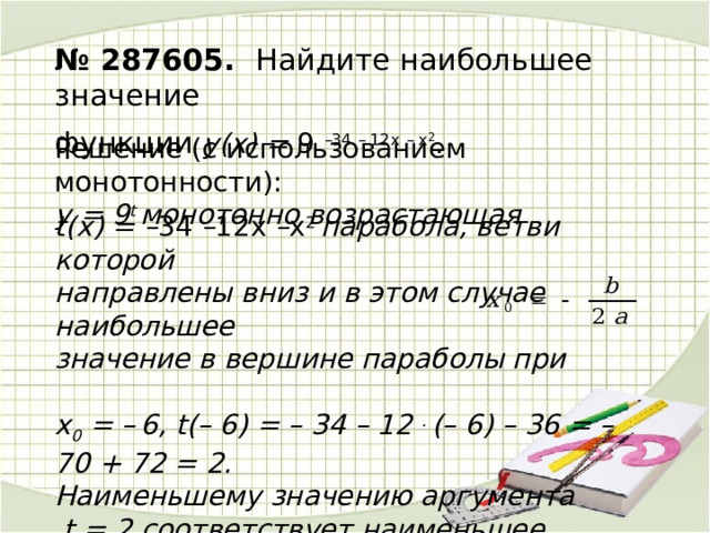 № 287605. Найдите наибольшее значение функции y(х) = 9 – 34 – 12х – x 2 . . Решение (c использованием монотонности):  у = 9 t монотонно возрастающая  t(х) = – 34 – 12х – x 2 парабола, ветви которой направлены вниз и в этом случае наибольшее значение в вершине параболы при  х 0 = –  6, t(– 6) = – 34 – 12 . (– 6) – 36 = – 70 + 72 = 2. Наименьшему значению аргумента  t = 2 соответствует наименьшее значение функции у(2) = 9 2 = 81.  Ответ. 81 