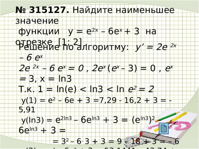  № 315127. Найдите наименьшее значение  функции  у = е 2х – 6е х + 3  на отрезке  [1; 2] .     Решение по алгоритму: у’ = 2е 2х – 6 e x  2е 2х – 6 e x = 0 , 2e x ( e x – 3) = 0 , e x = 3, x = ln3 Т.к. 1 = ln(e) e 2 = 2   у(1) = e 2 – 6e + 3 =7,29 - 16,2 + 3 = - 5,91  у(ln3) = e 2ln3 – 6e ln3 + 3 = (e ln3 ) 2 – 6e ln3 + 3 =  = 3 2 – 6 . 3 + 3 = 9 – 18 + 3 = – 6  у(2) = e 4 – 6e 2 + 3 = 53,1441 – 43,74 + 3 = 12,4041 Получаем -6  Ответ. – 6 