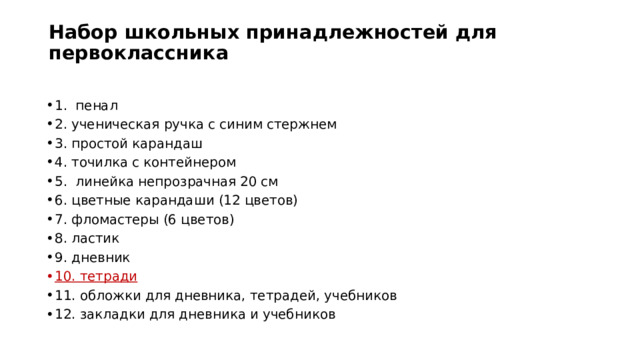 Набор школьных принадлежностей для первоклассника   1. пенал 2. ученическая ручка с синим стержнем 3. простой карандаш 4. точилка с контейнером 5. линейка непрозрачная 20 см 6. цветные карандаши (12 цветов) 7. фломастеры (6 цветов) 8. ластик 9. дневник 10. тетради 11. обложки для дневника, тетрадей, учебников 12. закладки для дневника и учебников 