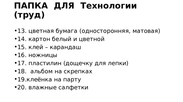 ПАПКА ДЛЯ Технологии (труд)   13. цветная бумага (односторонняя, матовая) 14. картон белый и цветной 15. клей – карандаш 16. ножницы 17. пластилин (дощечку для лепки) 18. альбом на скрепках 19.клеёнка на парту 20. влажные салфетки 