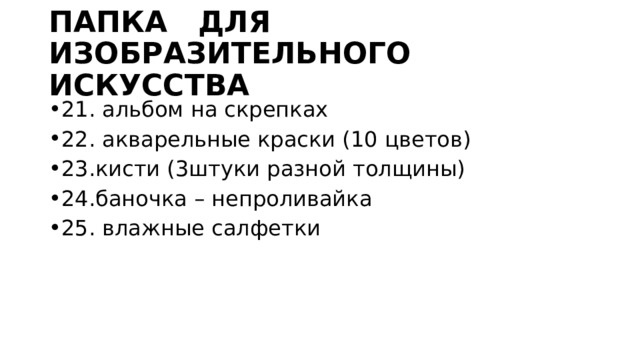 ПАПКА ДЛЯ ИЗОБРАЗИТЕЛЬНОГО ИСКУССТВА 21. альбом на скрепках 22. акварельные краски (10 цветов) 23.кисти (3штуки разной толщины) 24.баночка – непроливайка 25. влажные салфетки 