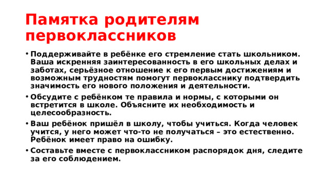 Памятка родителям первоклассников Поддерживайте в ребёнке его стремление стать школьником. Ваша искренняя заинтересованность в его школьных делах и заботах, серьёзное отношение к его первым достижениям и возможным трудностям помогут первокласснику подтвердить значимость его нового положения и деятельности. Обсудите с ребёнком те правила и нормы, с которыми он встретится в школе. Объясните их необходимость и целесообразность. Ваш ребёнок пришёл в школу, чтобы учиться. Когда человек учится, у него может что-то не получаться – это естественно. Ребёнок имеет право на ошибку. Составьте вместе с первоклассником распорядок дня, следите за его соблюдением. 