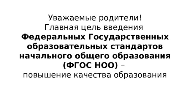 Уважаемые родители! Главная цель введения Федеральных Государственных образовательных стандартов начального общего образования (ФГОС НОО) – повышение качества образования  