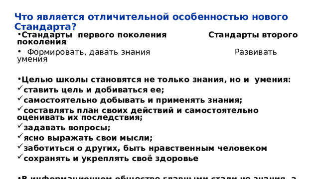 Что является отличительной особенностью нового Стандарта? Стандарты первого поколения Стандарты второго поколения  Формировать, давать знания Развивать умения  Целью школы становятся не только знания, но и умения: ставить цель и добиваться ее; самостоятельно добывать и применять знания; составлять план своих действий и самостоятельно оценивать их последствия; задавать вопросы; ясно выражать свои мысли; заботиться о других, быть нравственным человеком сохранять и укреплять своё здоровье  В информационном обществе главными стали не знания, а умения ими пользоваться! 