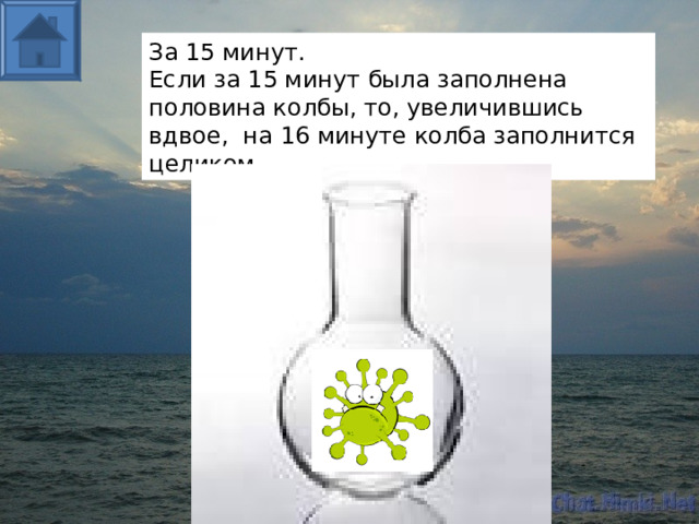 За 15 минут. Если за 15 минут была заполнена половина колбы, то, увеличившись вдвое, на 16 минуте колба заполнится целиком.