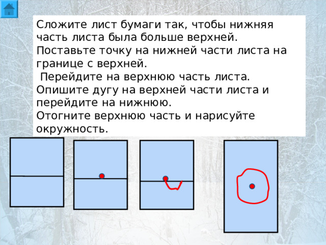 Сложите лист бумаги так, чтобы нижняя часть листа была больше верхней. Поставьте точку на нижней части листа на границе с верхней.  Перейдите на верхнюю часть листа. Опишите дугу на верхней части листа и перейдите на нижнюю. Отогните верхнюю часть и нарисуйте окружность.