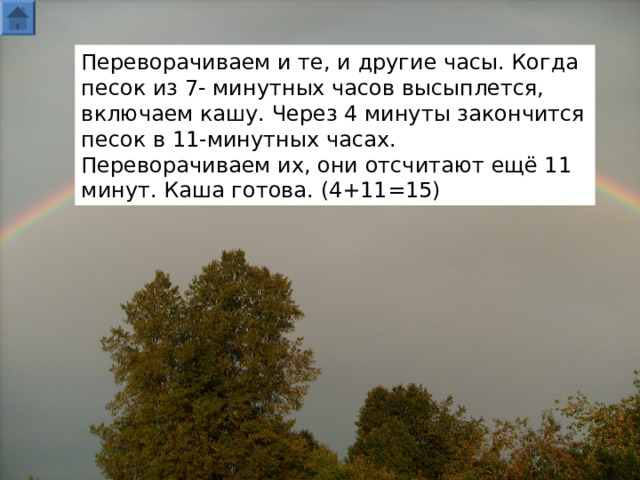 Переворачиваем и те, и другие часы. Когда песок из 7- минутных часов высыплется, включаем кашу. Через 4 минуты закончится песок в 11-минутных часах. Переворачиваем их, они отсчитают ещё 11 минут. Каша готова. (4+11=15)