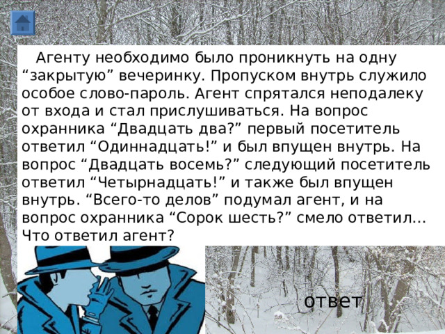     Агенту необходимо было проникнуть на одну “закрытую” вечеринку. Пропуском внутрь служило особое слово-пароль. Агент спрятался неподалеку от входа и стал прислушиваться. На вопрос охранника “Двадцать два?” первый посетитель ответил “Одиннадцать!” и был впущен внутрь. На вопрос “Двадцать восемь?” следующий посетитель ответил “Четырнадцать!” и также был впущен внутрь. “Всего-то делов” подумал агент, и на вопрос охранника “Сорок шесть?” смело ответил… Что ответил агент? ответ