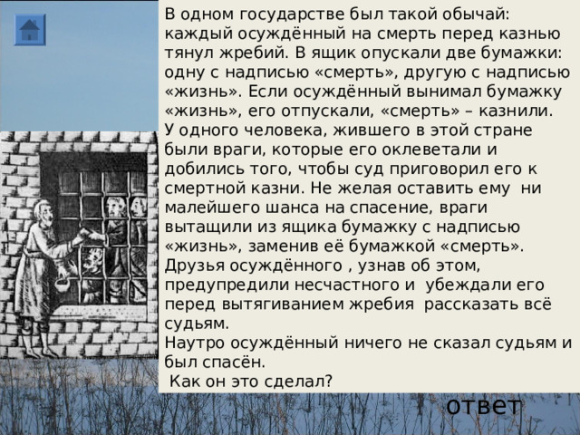 В одном государстве был такой обычай: каждый осуждённый на смерть перед казнью тянул жребий. В ящик опускали две бумажки: одну с надписью «смерть», другую с надписью «жизнь». Если осуждённый вынимал бумажку «жизнь», его отпускали, «смерть» – казнили. У одного человека, жившего в этой стране были враги, которые его оклеветали и добились того, чтобы суд приговорил его к смертной казни. Не желая оставить ему ни малейшего шанса на спасение, враги вытащили из ящика бумажку с надписью «жизнь», заменив её бумажкой «смерть». Друзья осуждённого , узнав об этом, предупредили несчастного и убеждали его перед вытягиванием жребия рассказать всё судьям. Наутро осуждённый ничего не сказал судьям и был спасён.  Как он это сделал? ответ