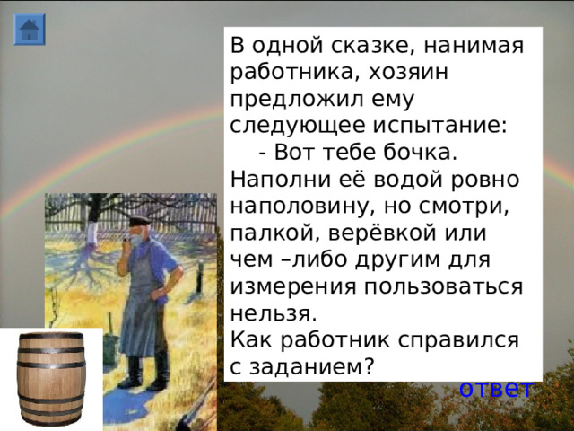 В одной сказке, нанимая работника, хозяин предложил ему следующее испытание:  - Вот тебе бочка. Наполни её водой ровно наполовину, но смотри, палкой, верёвкой или чем –либо другим для измерения пользоваться нельзя. Как работник справился с заданием? ответ