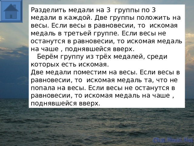 Разделить медали на 3 группы по 3 медали в каждой. Две группы положить на весы. Если весы в равновесии, то искомая медаль в третьей группе. Если весы не останутся в равновесии, то искомая медаль на чаше , поднявшейся вверх.  Берём группу из трёх медалей, среди которых есть искомая. Две медали поместим на весы. Если весы в равновесии, то искомая медаль та, что не попала на весы. Если весы не останутся в равновесии, то искомая медаль на чаше , поднявшейся вверх.