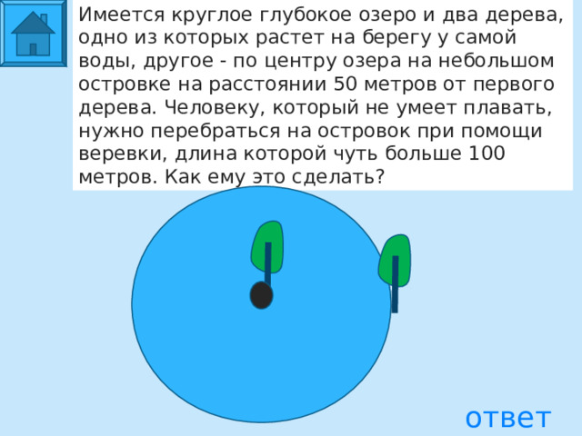 Имеется круглое глубокое озеро и два дерева, одно из которых растет на берегу у самой воды, другое - по центру озера на небольшом островке на расстоянии 50 метров от первого дерева. Человеку, который не умеет плавать, нужно перебраться на островок при помощи веревки, длина которой чуть больше 100 метров. Как ему это сделать? ответ