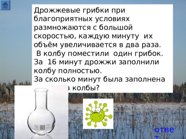 Дрожжевые грибки при благоприятных условиях размножаются с большой скоростью, каждую минуту их объём увеличивается в два раза.  В колбу поместили один грибок. За 16 минут дрожжи заполнили колбу полностью. За сколько минут была заполнена половина колбы? ответ