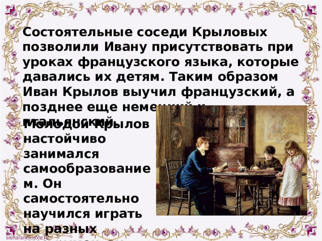 Состоятельные соседи Крыловых позволили Ивану присутствовать при уроках французского языка, которые давались их детям. Таким образом Иван Крылов выучил французский, а позднее еще немецкий и итальянский. Молодой Крылов настойчиво занимался самообразованием. Он самостоятельно научился играть на разных инструментах. 
