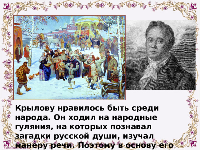 Крылову нравилось быть среди народа. Он ходил на народные гуляния, на которых познавал загадки русской души, изучал манеру речи. Поэтому в основу его творчества лег фольклор. 