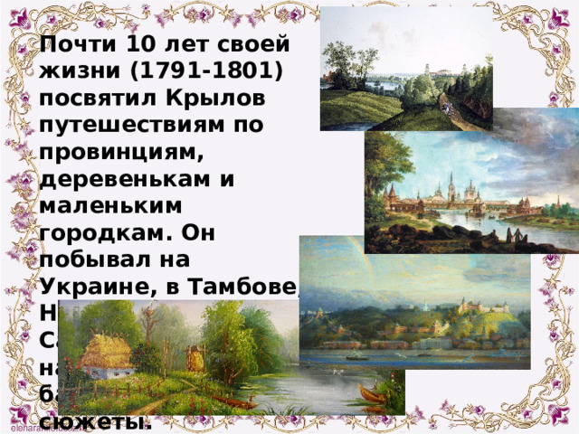 Почти 10 лет своей жизни (1791-1801) посвятил Крылов путешествиям по провинциям, деревенькам и маленьким городкам. Он побывал на Украине, в Тамбове, Нижнем Новгороде, Саратове и везде находил для своих басен новые сюжеты. 