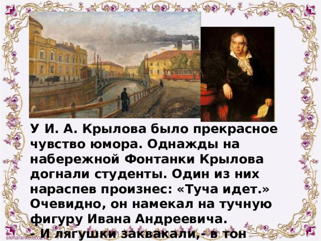У И. А. Крылова было прекрасное чувство юмора. Однажды на набережной Фонтанки Крылова догнали студенты. Один из них нараспев произнес: «Туча идет.» Очевидно, он намекал на тучную фигуру Ивана Андреевича. - И лягушки заквакали,- в тон озорнику ответил Крылов. 