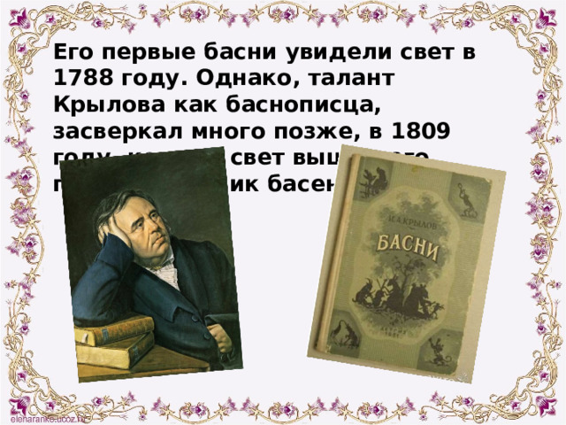 Его первые басни увидели свет в 1788 году. Однако, талант Крылова как баснописца, засверкал много позже, в 1809 году, когда в свет вышел его первый сборник басен. 